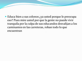 Educa bien a sus colonos ¿ya usted porque le preocupa eso? Pues mire usted por que la gente no puede vivir tranquila por la culpa de sus educandos desvalijan a los caminantes en las carreteras, roban todo lo que encuentran