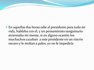 En aquellas dos horas odie al presidente para toda mi vida, hablaba con el, y un pensamiento sanguinario atravesaba mi mente, si en alguna ocasión los muchachos cazaban  a este presidente en un rincón oscuro y le molían a palos, yo no le impediría 