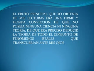 EL FRUTO PRINCIPAL QUE YO OBTENIA DE MIS LECTURAS ERA UNA FIRME Y HONDA CONVICCION DE QUE NO POSEIA NINGUNA CIENCIA NI NINGUNA TEORIA, DE QUE ERA PRECISO DEDUCIR LA TEORIA DE TODO EL CONJUNTO DE FENOMENOS REALES  QUE TRANSCURRIAN ANTE MIS OJOS	