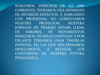 NOSOTROS, PERSONAS DE LO AMS CORRIENTE, TENIAMOS UNA INFINIDAD DE DIVERSOS DEFECTOS. Y, HABLANDO CON PROPIEDAD, NO CONOCIAMOS NUESTRA PROFECION: NUESTRA JORNADA DE TRABAJO ESTABA LLENA DE ERRORES, DE MOVIMIENTOS INSEGUROS, DE IDEAS CONFUSAS. Y POR DELANTE TENIAMOS UNAS TINIEBLAS INFINTAS, EN LAS QUE DISCERNIAMOS DIFICILMENTE, A RETAZOS, LOS CONTORNOS DE NUESTRA FUTURA PEDAGOGICA.