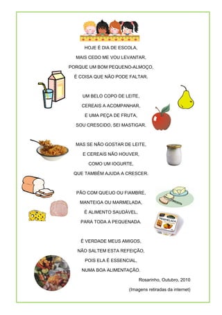 HOJE É DIA DE ESCOLA,

  MAIS CEDO ME VOU LEVANTAR,

PORQUE UM BOM PEQUENO-ALMOÇO,

 É COISA QUE NÃO PODE FALTAR.



    UM BELO COPO DE LEITE,

    CEREAIS A ACOMPANHAR,

     E UMA PEÇA DE FRUTA,

  SOU CRESCIDO, SEI MASTIGAR.



  MAS SE NÃO GOSTAR DE LEITE,

    E CEREAIS NÃO HOUVER,

       COMO UM IOGURTE,

 QUE TAMBÉM AJUDA A CRESCER.



  PÃO COM QUEIJO OU FIAMBRE,

   MANTEIGA OU MARMELADA,

     É ALIMENTO SAUDÁVEL,

    PARA TODA A PEQUENADA.



    É VERDADE MEUS AMIGOS,

   NÃO SALTEM ESTA REFEIÇÃO,

     POIS ELA É ESSENCIAL,

    NUMA BOA ALIMENTAÇÃO.

                             Rosarinho, Outubro, 2010

                      (Imagens retiradas da internet)
 