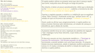 Não, não é cansaço...
Não, não é cansaço...
É uma quantidade de desilusão
Que se me entranha na espécie de pensar,
É um domingo às avessas
Do sentimento,
Um feriado passado no abismo...
Não, cansaço não é...
É eu estar existindo
E também o mundo,
Com tudo aquilo que contém,
Com tudo aquilo que nele se desdobra
E afinal é a mesma coisa variada em cópias iguais.
Não. Cansaço porquê?
É uma sensação abstracta
Da vida concreta —
Qualquer coisa como um grito
Por dar,
Qualquer coisa como uma angústia
Por sofrer,
Ou por sofrer completamente,
Ou por sofrer como...
Sim, ou por sofrer como...
Isso mesmo, como...
Como quê?...
Se soubesse, não haveria em mim este falso cansaço.
(Ai, cegos que cantam na rua,
Que formidável realejo
Que é a guitarra de um, e a viola do outro, e a voz dela!)
Porque oiço, vejo.
Confesso: é cansaço!...
O sujeito poético afirma no primeiro verso que não é cansaço aquilo
que sente, realçando essa afirmação ao longo do poema.
No entanto, e talvez um pouco paradoxalmente, refere que a desilusão
se lhe “entranha na espécie de pensar”, sublinha a monotonia da vida
(“é a mesma coisa variada em cópias iguais”)
Exprime a angústia perante o mistério e a indefinição que se espalham
nesse “falso cansaço”; finalmente aceita que, “porque ouve e vê”, o
estado em que se encontra é de cansaço: “Confesso: é cansaço!…”
Assim, pode-se afirmar que, progressivamente, o sujeito poético se
deixa envolver/dominar pelo desinteresse, um estado de cansaço e
desistência, que o afasta do mundo.
A primeira estrofe inicia-se com a repetição do advérbio de negação
“não” empregue numa frase reticente, o que revela uma certa
indefinição.
O discurso assume um tom claramente metafórico – (“domingo às
avessas/Do sentimento, /Um feriado passado no abismo...”),
terminando a estrofe também com uma frase reticente. O conjunto
destes recursos expressivos, aliado à repetição anafórica presente nos
versos 2 e 4, traduz a tentativa de definir o estado de espírito que
domina o sujeito poético.
 
