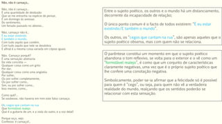 Não, não é cansaço...
Não, não é cansaço...
É uma quantidade de desilusão
Que se me entranha na espécie de pensar,
É um domingo às avessas
Do sentimento,
Um feriado passado no abismo...
Não, cansaço não é...
É eu estar existindo
E também o mundo,
Com tudo aquilo que contém,
Com tudo aquilo que nele se desdobra
E afinal é a mesma coisa variada em cópias iguais.
Não. Cansaço porquê?
É uma sensação abstracta
Da vida concreta —
Qualquer coisa como um grito
Por dar,
Qualquer coisa como uma angústia
Por sofrer,
Ou por sofrer completamente,
Ou por sofrer como...
Sim, ou por sofrer como...
Isso mesmo, como...
Como quê?...
Se soubesse, não haveria em mim este falso cansaço.
(Ai, cegos que cantam na rua
Que formidável realejo
Que é a guitarra de um, e a viola do outro, e a voz dela!)
Porque oiço, vejo.
Confesso: é cansaço!...
O parêntese constitui um momento em que o sujeito poético
abandona o tom reflexivo, se volta para o exterior e o vê como um
“formidável realejo”, é como que um conjunto de características
claramente negativas, uma vez que é o próprio sujeito poético que
lhe confere uma conotação negativa.
Simbolicamente, poder-se-ia afirmar que a felicidade só é possível
para quem é “cego”, ou seja, para quem não vê a verdadeira
realidade do mundo, realçando que os sentidos poderão se
relacionar com esta sensação.
Entre o sujeito poético, os outros e o mundo há um distanciamento,
decorrente da incapacidade de relação;
O único ponto comum é o facto de todos existirem: “É eu estar
existindo/E também o mundo”.
Os outros, os “cegos que cantam na rua”, são apenas aqueles que o
sujeito poético observa, mas com quem não se relaciona.
 
