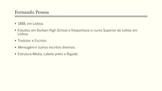 Fernando Pessoa
 1888, em Lisboa.
 Estudou em Durban High School e frequentava o curso Superior de Letras em
Lisboa.
 Tradutor e Escritor.
 Mensagem e outros escritos diversos.
 Estrutura Média, cabelo preto e Bigode.
 