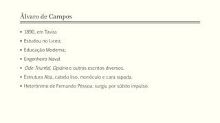 Álvaro de Campos
 1890, em Tavira
 Estudou no Liceu;
 Educação Moderna;
 Engenheiro Naval
 Ode Triunfal, Opiário e outros escritos diversos.
 Estrutura Alta, cabelo liso, monóculo e cara rapada.
 Heterónimo de Fernando Pessoa: surgiu por súbito impulso.
 