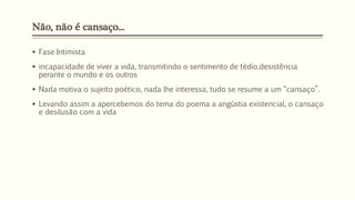 Não, não é cansaço...
 Fase Intimista
 incapacidade de viver a vida, transmitindo o sentimento de tédio,desistência
perante o mundo e os outros
 Nada motiva o sujeito poético, nada lhe interessa, tudo se resume a um “cansaço”.
 Levando assim a apercebemos do tema do poema a angústia existencial, o cansaço
e desilusão com a vida
 