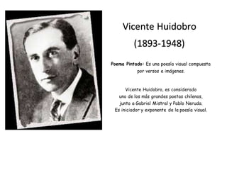 Poema Pintado: Es una poesía visual compuesta
por versos e imágenes.
Vicente Huidobro, es considerado
uno de los más grandes poetas chilenos,
junto a Gabriel Mistral y Pablo Neruda.
Es iniciador y exponente de la poesía visual.
Vicente Huidobro
(1893-1948)
 