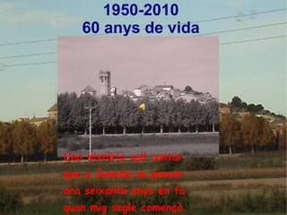 1950-2010
60 anys de vida
Una història vull contar
que a Juneda va passar
ara seixanta anys en fa
quan mig segle començà.
 