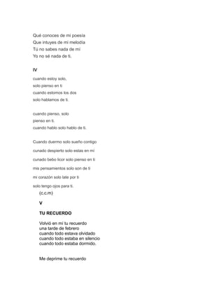 Qué conoces de mi poesía
Que intuyes de mi melodía
Tú no sabes nada de mí
Yo no sé nada de ti.
IV
cuando estoy solo,
solo pienso en ti
cuando estomos los dos
solo hablamos de ti.
cuando pienso, solo
pienso en ti.
cuando hablo solo hablo de ti.
Cuando duermo solo sueño contigo
cunado despierto solo estas en mí
cunado bebo licor solo pienso en ti
mis pensamientos solo son de ti
mi corazón solo late por ti
solo tengo ojos para ti.
(c.c.m)
V
TU RECUERDO
Volvió en mí tu recuerdo
una tarde de febrero
cuando todo estava olvidado
cuando todo estaba en silencio
cuando todo estaba dormido.
Me deprime tu recuerdo
 