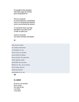 de aquellos días pasados,
solo bebo agua de azáres
para tranquilizarme.
Pero tu recuerdo
es más poderoso y arrebatado
como un vendaval del desierto,
como una tormenta de verano.
Tu recuerdo hace que siga
derretido a tus pies como
a hielo en pleno sol.
¡Ante tu recuerdo
me siento siempre derrotado!
VI
Qué rocío te cubre
con tantas primaveras
y humedece tu voz.
No es rocío, es el alma
que te baña los labios.
No es el alma. Es más leve,
viento apenas, perfil
del temblor en los aires.
Música es. No, no es música.
No es nada. Eres tú:
toda la primavera
derramada en tu voz.
VII
EL AMOR
El amor o la sombra
de tu rostro.
He visto el día
o tu boca
o tus ojos:
 