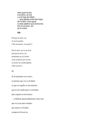 eres igual al aire,
a la tierra, al mar
y a la hoja de trébol
... que aplasto entre las hojas
de mi libro. Eres igual
a cada palabra que pronuncio.
Así es el amor, así
es tu rostro
VIII
Porque te amo, yo
no te recuerdo.
(“No recuerdo, no quiero”)
No te amo, yo no te amo
porque te amo y tú
extiendes en la noche
unos sueños que nunca
mi amor ha contemplado.
(“No te amo”)
IX
Si al marcharte no te miro ,
no pienses que voy a olvidarte
es que mi orgullo es tan inmenso
que no me suelta para ir corriendo,
para cogerte en mis brazos
... y hablarte apasionadamente como ayer
que soy tuya para siempre,
que nunca te olvidaré,
siempre te llevaré en
 