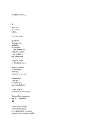 mi débil corazón ,,,
X
Ayer te vi
en la calle,
niña y,
Te vi tan bella,
Que ni tú
te puedes ver
tan bella,
ni imaginar
... que puedes ser
tan bella para mí
y tan bella te vi
que parece que
Ninguna mujer
es más bella que tú
Ningún hombre
ve una mujer
tan bella,
como yo te veo a ti
No entiendo.
¿Por qué
no puede ser
real tanta belleza?
Como yo te vi
de bella ayer en la calle
O como hoy me parece,
que te vi niña bella
XI
Yo no busco trabajo,
el trabajo me busca,
no sé que querrá conmigo,
muchas veces me corro de él,
 