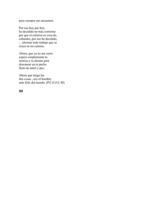 pero siempre me encuentra.
Por eso hoy por hoy,
he decidido no más correrme
por que el correrse es cosa de,
cobardes, por eso he decidido,
... afrontar todo trabajo que se
cruza en mi camino.
Ahora, que ya no me corro
espero simplemente tu
sonrisa y tu aliento para
descansar en tu pecho
lleno de amor y paz,
Ahora que tengo las
dos cosas , soy el hombre
más feliz del mundo. (P.C.G.F.C.M)
XII
 