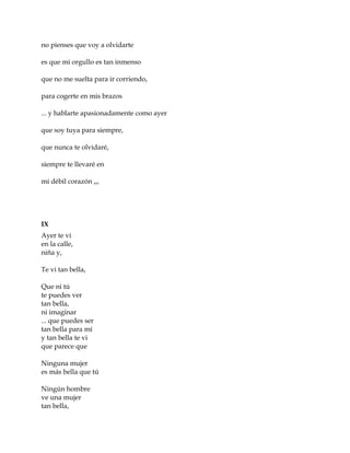 no pienses que voy a olvidarte
es que mi orgullo es tan inmenso
que no me suelta para ir corriendo,
para cogerte en mis brazos
... y hablarte apasionadamente como ayer
que soy tuya para siempre,
que nunca te olvidaré,
siempre te llevaré en
mi débil corazón ,,,
IX
Ayer te vi
en la calle,
niña y,
Te vi tan bella,
Que ni tú
te puedes ver
tan bella,
ni imaginar
... que puedes ser
tan bella para mí
y tan bella te vi
que parece que
Ninguna mujer
es más bella que tú
Ningún hombre
ve una mujer
tan bella,
 