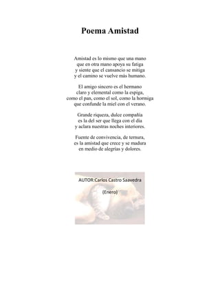 Poema Amistad
Amistad es lo mismo que una mano
que en otra mano apoya su fatiga
y siente que el cansancio se mitiga
y el camino se vuelve más humano.
El amigo sincero es el hermano
claro y elemental como la espiga,
como el pan, como el sol, como la hormiga
que confunde la miel con el verano.
Grande riqueza, dulce compañía
es la del ser que llega con el día
y aclara nuestras noches interiores.
Fuente de convivencia, de ternura,
es la amistad que crece y se madura
en medio de alegrías y dolores.
AUTOR:Carlos Castro Saavedra
(Enero)
 