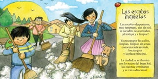 Las escobas despertaron,
muy temprano, aún sin sol,
se sacuden, se acomodan,
¡al trabajo y a limpiar!
Ya pasean por las calles,
limpian, limpian sin cesar,
conocen cada avenida,
los parques
y la plaza principal.
La ciudad ya se ilumina
con los rayos del buen Sol,
las escobas terminaron
y se van a descansar.
 