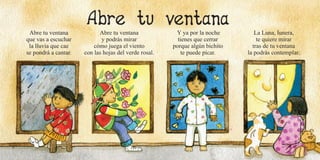 34 35
Abre tu ventana
que vas a escuchar
la lluvia que cae
se pondrá a cantar.
Abre tu ventana
y podrás mirar
cómo juega el viento
con las hojas del verde rosal.
Y ya por la noche
tienes que cerrar
porque algún bichito
te puede picar.
La Luna, lunera,
te quiere mirar
tras de tu ventana
la podrás contemplar.
 