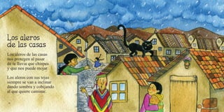 36 37
Los aleros de las casas
nos protegen al pasar
de la lluvia que chispea
y que nos puede mojar.
Los aleros con sus tejas
siempre se van a inclinar
dando sombra y cobijando
al que quiere caminar.
 
