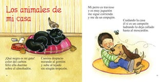 38 39
¡Qué negra es mi gata!
color del carbón
feliz ella duerme
sobre el almohadón.
Camina despacio
mirando al gorrión
y sube al tejado
sin ningún tropezón.
Mi perro es travieso
y es muy juguetón
me sigue corriendo
y me da un empujón.
Cuidando la casa
él sí es un campeón
ladrando lo deja callado
hasta al moscardón.
 