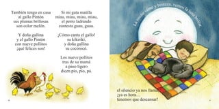 40 41
También tengo en casa
al gallo Pintón
sus plumas brillosas
son color melón.
Y doña gallina
y el gallo Pintón
con nueve pollitos
¡qué felices son!
el silencio ya nos llama,
¡ya es hora…
tenemos que descansar!
Si mi gata maúlla
miau, miau, miau, miau,
el perro ladrando
contesta guau, guau.
¡Cómo canta el gallo!
su kikirikí,
y doña gallina
su cocorocó.
Los nueve pollitos
tras de su mamá
a paso ligero
dicen pío, pío, pá.
Lanoch
e viene y bosteza, vemos la lun
abrillar,
 