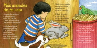 42 43
¿Recuerdan amigos
a mi gata negra
color del carbón
y a mi perro travieso
que es muy juguetón?
¿A doña gallina y
sus nueve pollitos
y al gallo Pintón?,
pero faltan
otros animales
que tienen su casa
detrás de un portón.
Miel ¡es mi conejo!
es muy dormilón
salta ligerito
como el corazón.
Difícil cogerlo
a este orejón
se va escondiendo
detrás del cajón.
¡Cómo me olvidaba!
del loro Tontón
que en lo alto del árbol
tiene su balcón.
Escucha atento
la conversación
y al maíz más tierno
le da un picotón.
 