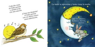 44 45
Cada día viene
un lindo gorrión
y saluda al día
con una canción.
¡Cómo me despierta!
el lindo gorrión
con sus dulces trinos
causa admiración.
La tarde se aproxima y lenta viene la noche,
todos mis animalitos,
en silencio, duermen,
duermen…
 