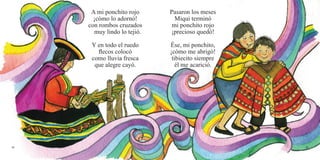 A mi ponchito rojo
¡cómo lo adornó!
con rombos cruzados
muy lindo lo tejió.
Y en todo el ruedo
flecos colocó
como lluvia fresca
que alegre cayó.
Pasaron los meses
Miqui terminó
mi ponchito rojo
¡precioso quedó!
Ése, mi ponchito,
¡cómo me abrigó!
tibiecito siempre
él me acarició.
48 49
 