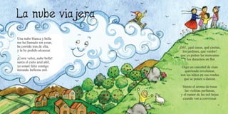 50 51
Una nube blanca y bella
me ha llamado sin cesar,
he corrido tras de ella,
y la he podido alcanzar.
¡Corre veloz, nube bella!
surca el cielo azul añil,
yo estaré feliz contigo
mirando bellezas mil.
¡Oh!, ¡qué casas, qué casitas,
los jardines, qué verdor!
que ya pintan las manzanas
y los duraznos en flor.
Oigo un cascabel de risas
queriendo revolotear,
son los niños en sus rondas
que se ponen a danzar.
Siento el aroma de rosas
las violetas perfumar,
y el rumor de las mil hojas
cuando van a conversar.
 