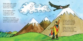 52 53
Desde arriba todo es bello,
veo al campesino trabajar
en los surcos de la tierra
abiertos para sembrar.
En los límpidos arroyos
el agua quiere jugar
y corriendo en los ríos
el agua quiere cantar.
Veo blancos los nevados
y al cóndor en las alturas volar,
también a los trigales dorados
que el viento los va a peinar.
No bajes, nube, deprisa
que me puedo desmayar,
no vayas entre montañas
que te puedes tropezar.
Déjame pronto en mi casa
que allí yo debo estar,
te agradezco este viaje
que nunca, lo he de olvidar.
 