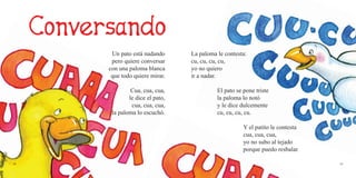 54 55
Un pato está nadando
pero quiere conversar
con una paloma blanca
que todo quiere mirar.
Cua, cua, cua,
le dice el pato,
cua, cua, cua,
la paloma lo escuchó.
La paloma le contesta:
cu, cu, cu, cu,
yo no quiero
ir a nadar.
El pato se pone triste
la paloma lo notó
y le dice dulcemente
cu, cu, cu, cu.
Y el patito le contesta
cua, cua, cua,
yo no subo al tejado
porque puedo resbalar.
 