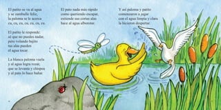 56 57
El patito se va al agua
y se zambulle feliz,
la paloma se le acerca
cu, cu, cu, cu, cu, cu, cu.
El patito le responde:
sé que no puedes nadar,
pero volando bajito
tus alas pueden
el agua tocar.
La blanca paloma vuela
y al agua logra rozar,
que se levanta y chispea
y al pato lo hace bañar.
El pato nada más rápido
como queriendo escapar,
extiende sus cortas alas
hace al agua alborotar.
Y así paloma y patito
comenzaron a jugar
con el agua limpia y clara
la hicieron despertar.
 
