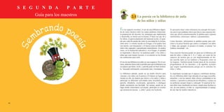 S E G U N D A P A R T E
Guía para los maestros
58 59
2.1	La poesía en la biblioteca de aula
de los niños y niñas
En los espacios escolares, el uso de una biblioteca depen-
de de varios factores entre los cuales podemos mencionar:
la preparación del docente, las estrategias que implementa
y desarrolla, su interés por la lectura, el buen uso que dé a
los libros, el aprovechamiento del material escrito, el ejem-
plo que cada día pueda dar sobre la necesidad de la lectura,
entre otros. Lo mismo sucede en el hogar, si los padres leen
con interés, con entusiasmo, y lo hacen como un hábito, los
niños irán captando y aprendiendo naturalmente. En ambos
casos, en la institución educativa y en el hogar, el ejemplo
es importante y decisivo, no podemos pedir a los niños y
niñas que sean buenos lectores, si su entorno no les brinda
las condiciones para serlo.
El uso de una biblioteca no debe ser una exigencia. Por el con-
trario, debemos hacer todo lo posible para que la biblioteca sea
un espacio que llame, invite, y permita pasar un buen momen-
to, buscando información, conociendo más y recreándose.
La biblioteca además, puede ser un medio efectivo para
vincular a los niños con la poesía si le damos un lugar pre-
ferente en ella, de manera que motive a los niños y niñas a
participar en diferentes actividades para escucharla, com-
partirla, difundirla, recolectarla, aprenderla, o distinguir
dónde encontrarla con facilidad. Así mismo, puede ser un
lugar donde relacionarse con poetas, participar en eventos
que promueven poesía, y ¡claro!, gozar con la poesía.
Es necesario tener como referencia un concepto de la poe-
sía, por lo que podemos decir que ésta es una creación lite-
raria que utiliza armoniosamente la palabra para expresar
sentimientos, emociones, saberes y pensamientos.
Como docentes, utilizaremos la palabra poema para refe-
rirnos a la pieza literaria que vamos a compartir con niños
y niñas, por ejemplo: el poema a la madre, el poema “mi
muñeca encantada”, etc.
Esta creación literaria puede ser parte de la biblioteca de
aula de niños y niñas de 3, 4 y 5 años, así como de los
espacios de lectura que se van implementando en for-
ma sencilla tanto en los Jardines o Programas como en
los hogares. También puede formar parte de las acciones
programáticas de los docentes, o de aquellas acciones
que surgen espontáneamente porque así lo solicitan los
niños y niñas.
Es importante recordar que el espacio y mobiliario destina-
do a la biblioteca debe estar ubicado en un lugar accesible,
atrayente y con luz natural; debe ofrecer comodidad en los
asientos, o permitir la utilización de alfombras y cojines en
un ambiente siempre limpio y ordenado. El material de lec-
tura debe estar clasificado en forma simple para facilitar su
uso, de esta manera, el niño va experimentando el manejo
de este tipo de medios educativos.
 