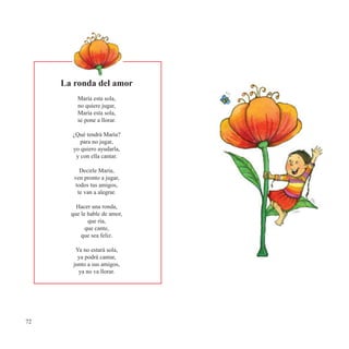 72
La ronda del amor
María esta sola,
no quiere jugar,
María esta sola,
se pone a llorar.
¿Qué tendrá María?
para no jugar,
yo quiero ayudarla,
y con ella cantar.
Decirle María,
ven pronto a jugar,
todos tus amigos,
te van a alegrar.
Hacer una ronda,
que le hable de amor,
que ría,
que cante,
que sea feliz.
Ya no estará sola,
ya podrá cantar,
junto a sus amigos,
ya no va llorar.
 