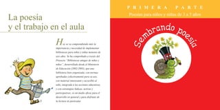P R I M E R A P A R T E
Poesías para niños y niñas de 3 a 5 años
La poesía
y el trabajo en el aula
Hoy se va comprendiendo más la
importancia y necesidad de implementar
bibliotecas para niños y niñas menores de
seis años. Se ha comprobado a través del
Proyecto “Bibliotecas amigas de niñas y
niños”, desarrollado desde el Ministerio
de Educación (2002-2005), que una
biblioteca bien organizada, con normas
aprobadas colectivamente para su uso,
con material interesante y accesible al
niño, integrada a las acciones educativas,
y con estrategias lúdicas, activas y
participativas; es un medio eficaz para el
desarrollo en general y para disfrutar de
la lectura en particular.
 