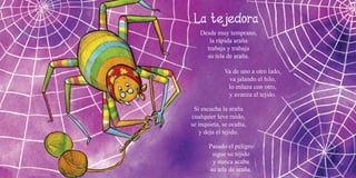 12 13
Desde muy temprano,
la rápida araña
trabaja y trabaja
su tela de araña.
Va de uno a otro lado,
va jalando el hilo,
lo enlaza con otro,
y avanza el tejido.
Si escucha la araña
cualquier leve ruido,
se inquieta, se oculta,
y deja el tejido.
Pasado el peligro
sigue su tejido
y nunca acaba
su tela de araña.
 