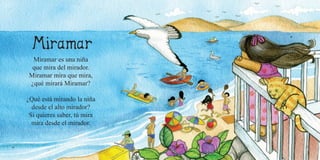 16 17
Miramar es una niña
que mira del mirador.
Miramar mira que mira,
¿qué mirará Miramar?
¿Qué está mirando la niña
desde el alto mirador?
Si quieres saber, tú mira
mira desde el mirador.
 