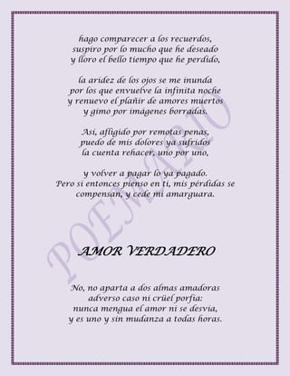 hago comparecer a los recuerdos,
suspiro por lo mucho que he deseado
y lloro el bello tiempo que he perdido,
la aridez de los ojos se me inunda
por los que envuelve la infinita noche
y renuevo el plañir de amores muertos
y gimo por imágenes borradas.
Así, afligido por remotas penas,
puedo de mis dolores ya sufridos
la cuenta rehacer, uno por uno,
y volver a pagar lo ya pagado.
Pero si entonces pienso en ti, mis pérdidas se
compensan, y cede mi amarguara.
AMOR VERDADERO
No, no aparta a dos almas amadoras
adverso caso ni crüel porfía:
nunca mengua el amor ni se desvía,
y es uno y sin mudanza a todas horas.
 