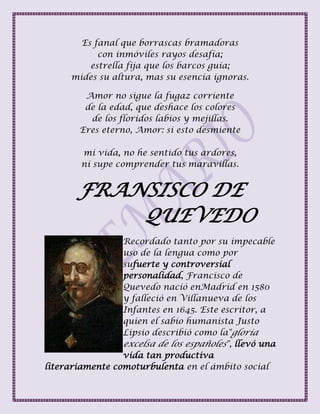 Es fanal que borrascas bramadoras
con inmóviles rayos desafía;
estrella fija que los barcos guía;
mides su altura, mas su esencia ignoras.
Amor no sigue la fugaz corriente
de la edad, que deshace los colores
de los floridos labios y mejillas.
Eres eterno, Amor: si esto desmiente
mi vida, no he sentido tus ardores,
ni supe comprender tus maravillas.
FRANSISCO DE
QUEVEDO
Recordado tanto por su impecable
uso de la lengua como por
sufuerte y controversial
personalidad, Francisco de
Quevedo nació enMadrid en 1580
y falleció en Villanueva de los
Infantes en 1645. Este escritor, a
quien el sabio humanista Justo
Lipsio describió como la"gloria
excelsa de los españoles", llevó una
vida tan productiva
literariamente comoturbulenta en el ámbito social
 