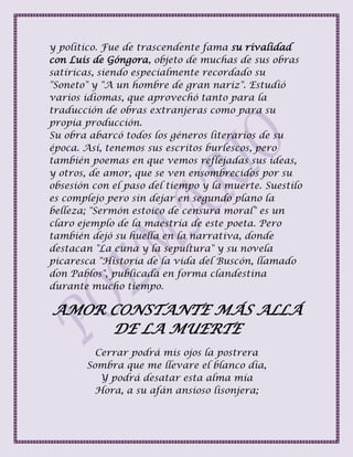 y político. Fue de trascendente fama su rivalidad
con Luis de Góngora, objeto de muchas de sus obras
satíricas, siendo especialmente recordado su
"Soneto" y "A un hombre de gran nariz". Estudió
varios idiomas, que aprovechó tanto para la
traducción de obras extranjeras como para su
propia producción.
Su obra abarcó todos los géneros literarios de su
época. Así, tenemos sus escritos burlescos, pero
también poemas en que vemos reflejadas sus ideas,
y otros, de amor, que se ven ensombrecidos por su
obsesión con el paso del tiempo y la muerte. Suestilo
es complejo pero sin dejar en segundo plano la
belleza; "Sermón estoico de censura moral" es un
claro ejemplo de la maestría de este poeta. Pero
también dejó su huella en la narrativa, donde
destacan "La cuna y la sepultura" y su novela
picaresca "Historia de la vida del Buscón, llamado
don Pablos", publicada en forma clandestina
durante mucho tiempo.
AMOR CONSTANTE MÁS ALLÁ
DE LA MUERTE
Cerrar podrá mis ojos la postrera
Sombra que me llevare el blanco día,
Y podrá desatar esta alma mía
Hora, a su afán ansioso lisonjera;
 