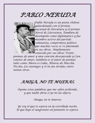 PABLO NERUDA
Pablo Neruda es un poeta chileno
galardonado con el premio
nacional de literatura y el premio
Novel de Literatura. También de
desempeño como diplomático y fue
miembro activo del partido
comunista, compromiso político
que muchas veces se ve plasmado
en sus obras. Ampliamente
conocido por sus obras Veinte
poemas de amor y una canción desesperada y Cien
sonetos de amor, también es el autor de poemas
tales como Ahora es Cuba, Alturas de Macchu
Picchu, Los enemigos y Si tú me olvidas, entre
tantas otras
AMIGA, NO TE MUERAS.
Óyeme estas palabras que me salen ardiendo,
y que nadie diría si yo no las dijera.
Amiga, no te mueras.
Yo soy el que te espera en la estrellada noche.
El que bajo el sangriento sol poniente te espera.
 