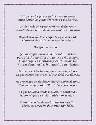 Miro caer los frutos en la tierra sombría.
Miro bailar las gotas del rocío en las hierbas.
En la noche al espeso perfume de las rosas,
cuando danza la ronda de las sombras inmensas.
Bajo el cielo del Sur, el que te espera cuando
el aire de la tarde como una boca besa.
Amiga, no te mueras.
Yo soy el que cortó las guirnaldas rebeldes
para el lecho selvático fragante a sol y a selva.
El que trajo en los brazos jacintos amarillos.
Y rosas desgarradas. Y amapolas sangrientas.
El que cruzó los brazos por esperarte, ahora.
El que quebró sus arcos. El que dobló sus flechas.
Yo soy el que en los labios guarda sabor de uvas.
Racimos refregados. Mordeduras bermejas.
El que te llama desde las llanuras brotadas.
Yo soy el que en la hora del amor te desea.
El aire de la tarde cimbra las ramas altas.
Ebrio, mi corazón. bajo Dios, tambalea.
 