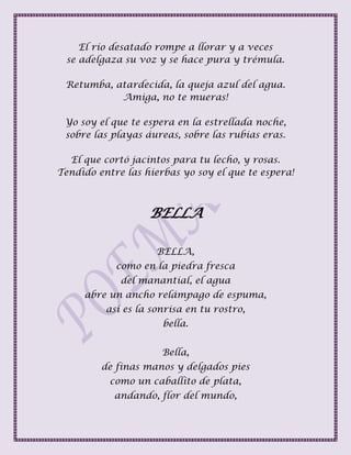 El río desatado rompe a llorar y a veces
se adelgaza su voz y se hace pura y trémula.
Retumba, atardecida, la queja azul del agua.
Amiga, no te mueras!
Yo soy el que te espera en la estrellada noche,
sobre las playas áureas, sobre las rubias eras.
El que cortó jacintos para tu lecho, y rosas.
Tendido entre las hierbas yo soy el que te espera!
BELLA
BELLA,
como en la piedra fresca
del manantial, el agua
abre un ancho relámpago de espuma,
así es la sonrisa en tu rostro,
bella.
Bella,
de finas manos y delgados pies
como un caballito de plata,
andando, flor del mundo,
 