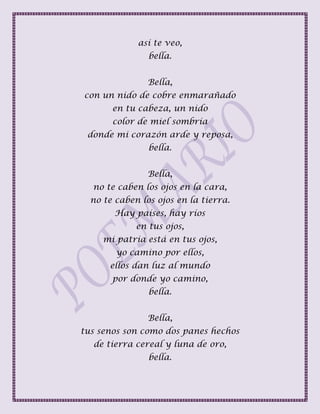 así te veo,
bella.
Bella,
con un nido de cobre enmarañado
en tu cabeza, un nido
color de miel sombría
donde mi corazón arde y reposa,
bella.
Bella,
no te caben los ojos en la cara,
no te caben los ojos en la tierra.
Hay países, hay ríos
en tus ojos,
mi patria está en tus ojos,
yo camino por ellos,
ellos dan luz al mundo
por donde yo camino,
bella.
Bella,
tus senos son como dos panes hechos
de tierra cereal y luna de oro,
bella.
 