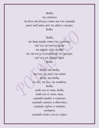 Bella,
tu cintura
la hizo mi brazo como un río cuando
pasó mil años por tu dulce cuerpo,
bella.
Bella,
no hay nada como tus caderas,
tal vez la tierra tiene
en algún sitio oculto
la curva y el aroma de tu cuerpo,
tal vez en algún sitio,
bella.
Bella, mi bella,
tu voz, tu piel, tus uñas
bella, mi bella,
tu ser, tu luz, tu sombra,
bella,
todo eso es mío, bella,
todo eso es mío, mía,
cuando andas o reposas,
cuando cantas o duermes,
cuando sufres o sueñas,
siempre,
cuando estás cerca o lejos,
 