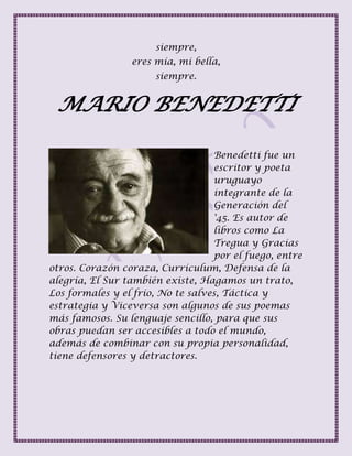 siempre,
eres mía, mi bella,
siempre.
MARIO BENEDETTI
Benedetti fue un
escritor y poeta
uruguayo
integrante de la
Generación del
'45. Es autor de
libros como La
Tregua y Gracias
por el fuego, entre
otros. Corazón coraza, Currículum, Defensa de la
alegría, El Sur también existe, Hagamos un trato,
Los formales y el frío, No te salves, Táctica y
estrategia y Viceversa son algunos de sus poemas
más famosos. Su lenguaje sencillo, para que sus
obras puedan ser accesibles a todo el mundo,
además de combinar con su propia personalidad,
tiene defensores y detractores.
 