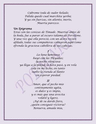 Cúbrome toda de sudor helado;
Pálida quedo cual marchita yerba;
Y ya sin fuerzas, sin aliento, inerte,
Muerta parezco.
Un Epigrama
Estas son las cenizas de Timade. Muertas antes de
la boda, fue a parar al oscuro tálamo de Perséfone.
Y una vez que ella pereció, con un acero recién
afilado, todas sus compañeras colocaron aquí como
ofrenda la graciosa cabellera de sus cabezas.
I
La luna luminosa
huyó con las Pleyadas;
la noche silenciosa
ya llega a la mitad; la hora pasó, y en vela
sola en mi lecho, en tanto
suelto la rienda al llanto
sin esperar piedad.
II
Amor, que el pecho mío
continamente agita,
es dulce y es impío,
y es más que una avecita
volátil y ligero.
¡Ay! de su dardo fiero,
¿quién consiguió victoria?
Renueva, amada mía,
 
