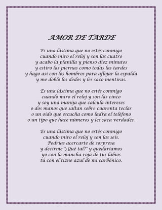 AMOR DE TARDE
Es una lástima que no estés conmigo
cuando miro el reloj y son las cuatro
y acabo la planilla y pienso diez minutos
y estiro las piernas como todas las tardes
y hago así con los hombros para aflojar la espalda
y me doblo los dedos y les saco mentiras.
Es una lástima que no estés conmigo
cuando miro el reloj y son las cinco
y soy una manija que calcula intereses
o dos manos que saltan sobre cuarenta teclas
o un oído que escucha como ladra el teléfono
o un tipo que hace números y les saca verdades.
Es una lástima que no estés conmigo
cuando miro el reloj y son las seis.
Podrías acercarte de sorpresa
y decirme "¿Qué tal?" y quedaríamos
yo con la mancha roja de tus labios
tú con el tizne azul de mi carbónico.
 
