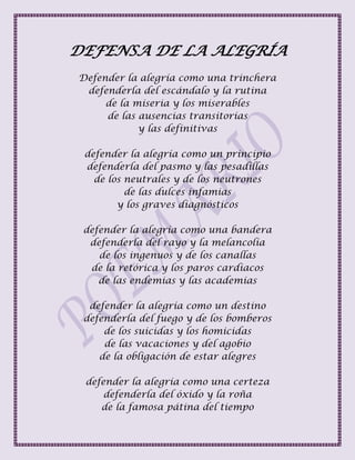 DEFENSA DE LA ALEGRÍA
Defender la alegría como una trinchera
defenderla del escándalo y la rutina
de la miseria y los miserables
de las ausencias transitorias
y las definitivas
defender la alegría como un principio
defenderla del pasmo y las pesadillas
de los neutrales y de los neutrones
de las dulces infamias
y los graves diagnósticos
defender la alegría como una bandera
defenderla del rayo y la melancolía
de los ingenuos y de los canallas
de la retórica y los paros cardiacos
de las endemias y las academias
defender la alegría como un destino
defenderla del fuego y de los bomberos
de los suicidas y los homicidas
de las vacaciones y del agobio
de la obligación de estar alegres
defender la alegría como una certeza
defenderla del óxido y la roña
de la famosa pátina del tiempo
 