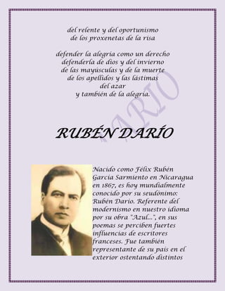 del relente y del oportunismo
de los proxenetas de la risa
defender la alegría como un derecho
defenderla de dios y del invierno
de las mayúsculas y de la muerte
de los apellidos y las lástimas
del azar
y también de la alegría.
RUBÉN DARÍO
Nacido como Félix Rubén
García Sarmiento en Nicaragua
en 1867, es hoy mundialmente
conocido por su seudónimo:
Rubén Darío. Referente del
modernismo en nuestro idioma
por su obra "Azul...", en sus
poemas se perciben fuertes
influencias de escritores
franceses. Fue también
representante de su país en el
exterior ostentando distintos
 