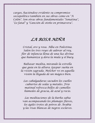 cargos, haciéndose evidente su compromiso
sociopolítico también en sus obras como en "A
Colón". Son otras obras fundamentales "Sonatina",
"Lo fatal" y "Canción de otoño en primavera".
LA ROSA NIÑA
Cristal, oro y rosa. Alba en Palestina.
Salen los tres reyes de adorar al rey,
flor de infancia llena de una luz divina
que humaniza y dora la mula y el buey.
Baltasar medita, mirando la estrella
que guía en la altura. Gaspar sueña en
la visión sagrada. Melchor ve en aquella
visión la llegada de un mágico bien.
Las cabalgaduras sacuden los cuellos
cubiertos de sedas y metales. Frío
matinal refresca belfos de camellos
húmedos de gracia, de azul y rocío.
Las meditaciones de la barba sabia
van acompasando los plumajes flavos,
los ágiles trotes de potros de Arabia
y las risas blancas de negros esclavos.
 